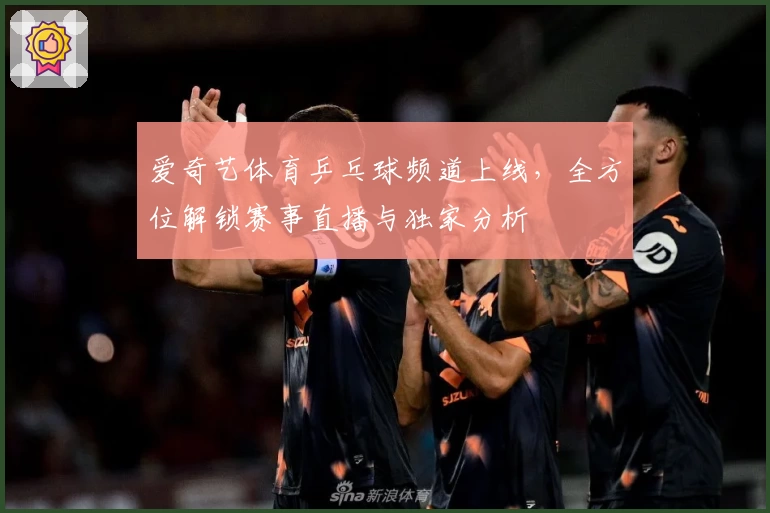 爱奇艺体育乒乓球频道上线，全方位解锁赛事直播与独家分析