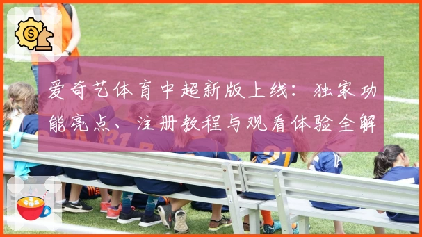 爱奇艺体育中超新版上线：独家功能亮点、注册教程与观看体验全解析