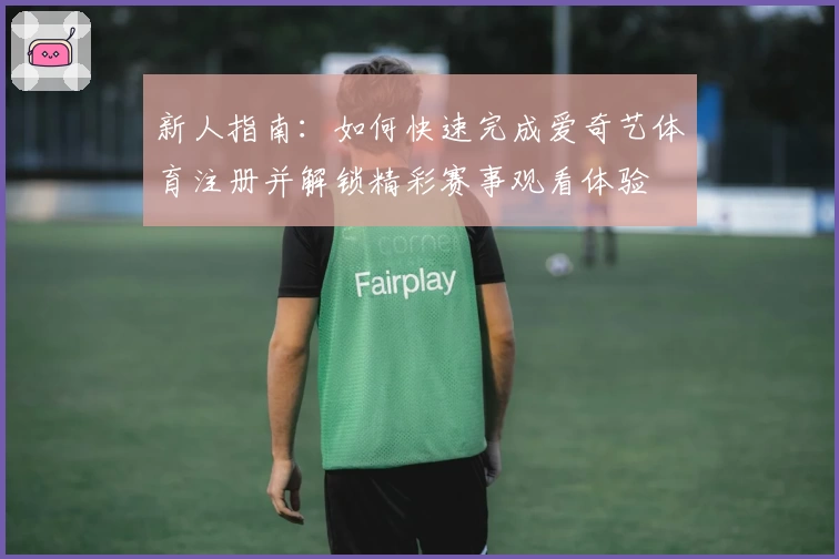 新人指南：如何快速完成爱奇艺体育注册并解锁精彩赛事观看体验
