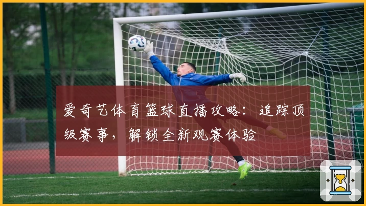 爱奇艺体育篮球直播攻略:追踪顶级赛事,解锁全新观赛体验
