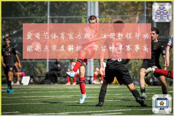 爱奇艺体育官方版：注册教程与功能亮点深度解析，带你畅享赛事高清体验