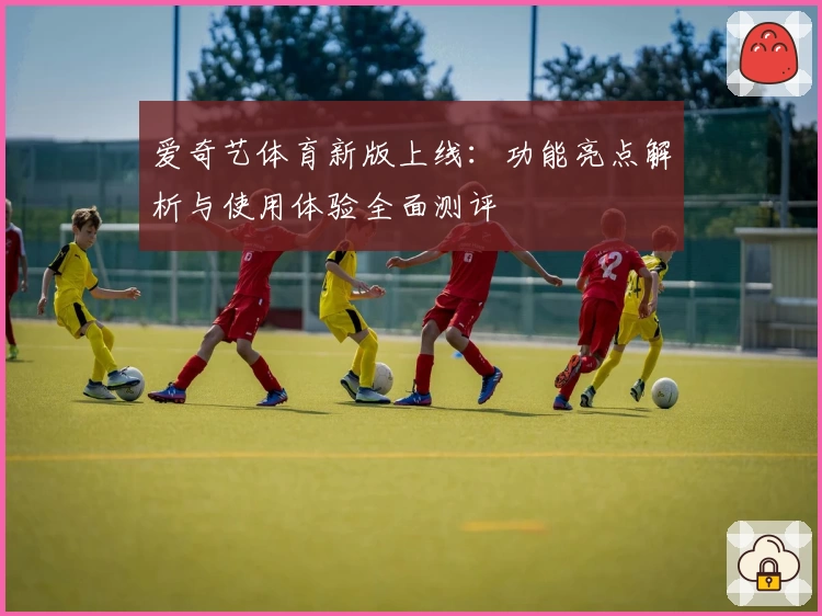 爱奇艺体育新版上线：功能亮点解析与使用体验全面测评