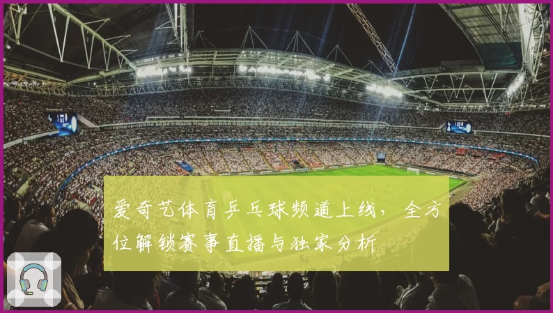 爱奇艺体育乒乓球频道上线，全方位解锁赛事直播与独家分析