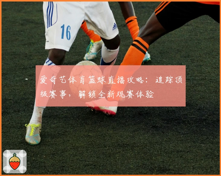 爱奇艺体育篮球直播攻略：追踪顶级赛事，解锁全新观赛体验