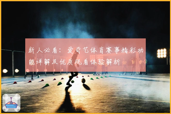 新人必看：爱奇艺体育赛事精彩功能详解及优质观看体验解析