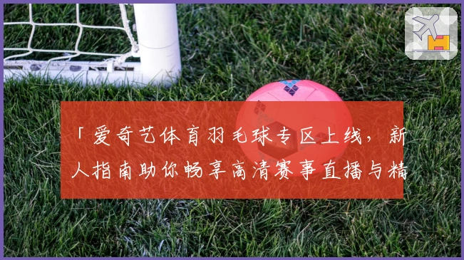 「爱奇艺体育羽毛球专区上线，新人指南助你畅享高清赛事直播与精彩回放」