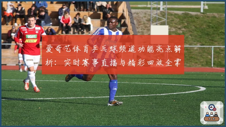 爱奇艺体育乒乓球频道功能亮点解析：实时赛事直播与精彩回放全掌握