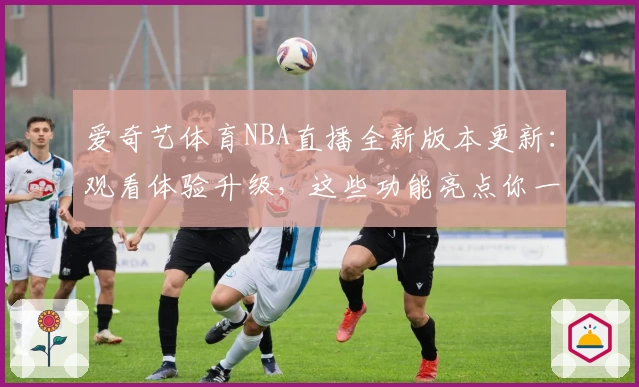 爱奇艺体育NBA直播全新版本更新：观看体验升级，这些功能亮点你一定要试