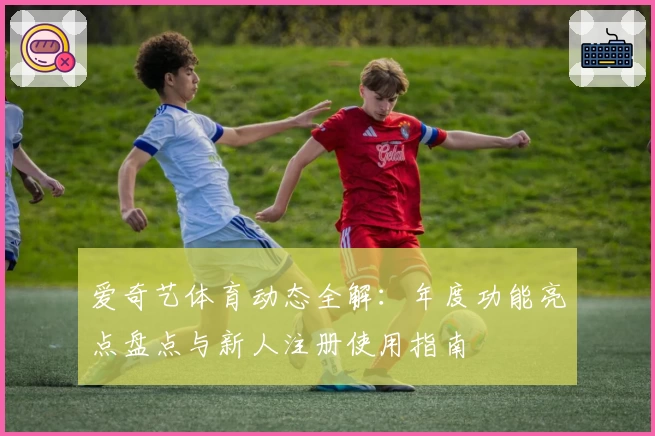 爱奇艺体育动态全解：年度功能亮点盘点与新人注册使用指南