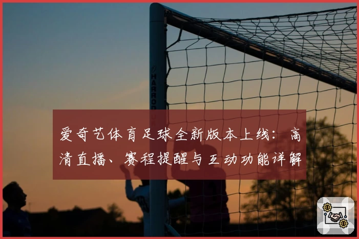 爱奇艺体育足球全新版本上线：高清直播、赛程提醒与互动功能详解