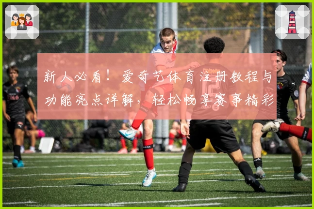 新人必看！爱奇艺体育注册教程与功能亮点详解，轻松畅享赛事精彩瞬间