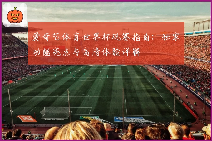 爱奇艺体育世界杯观赛指南：独家功能亮点与高清体验详解
