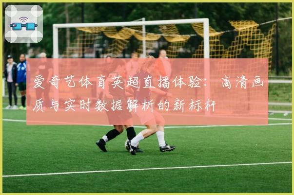 爱奇艺体育英超直播体验：高清画质与实时数据解析的新标杆
