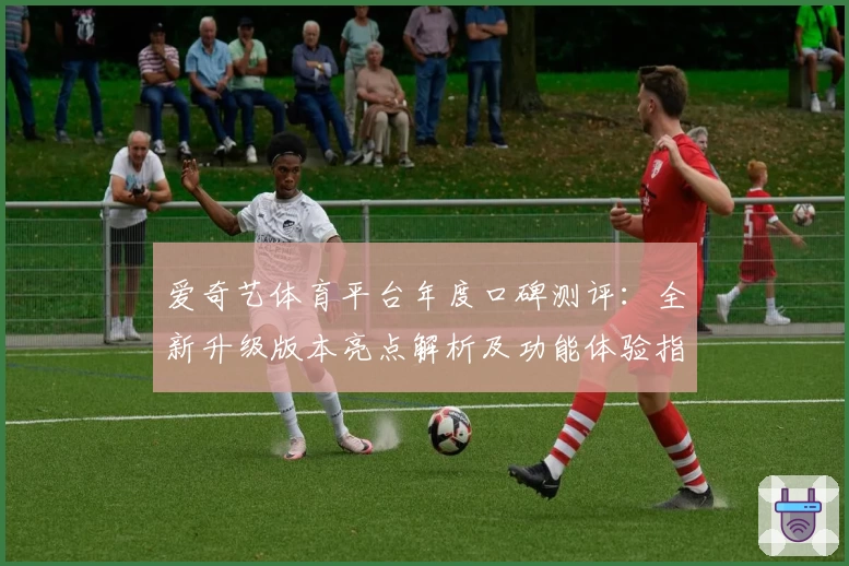 爱奇艺体育平台年度口碑测评:全新升级版本亮点解析及功能体验指南