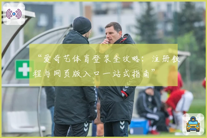 “爱奇艺体育登录全攻略：注册教程与网页版入口一站式指南”