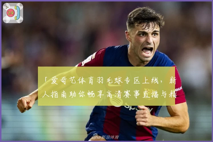 「爱奇艺体育羽毛球专区上线，新人指南助你畅享高清赛事直播与精彩回放」