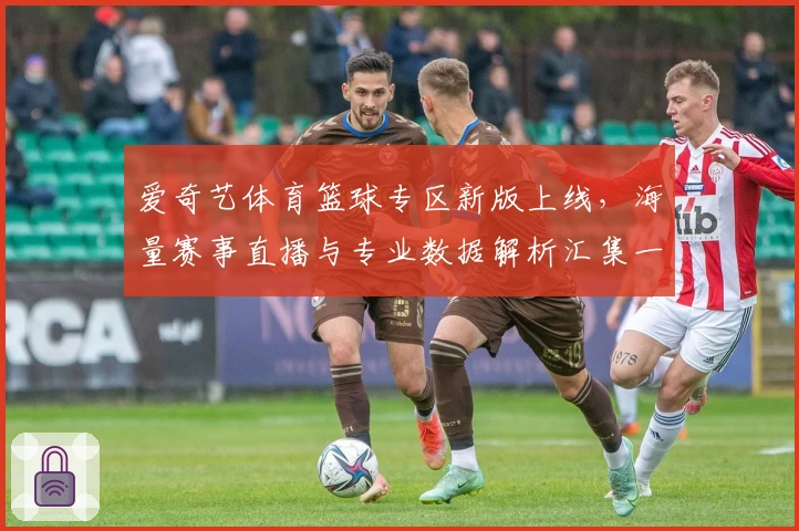 爱奇艺体育篮球专区新版上线，海量赛事直播与专业数据解析汇集一站式体验