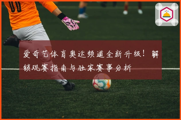爱奇艺体育奥运频道全新升级！解锁观赛指南与独家赛事分析