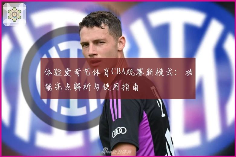 体验爱奇艺体育CBA观赛新模式：功能亮点解析与使用指南